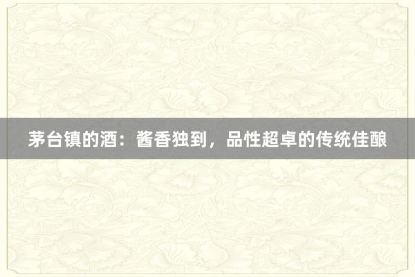 茅台镇的酒：酱香独到，品性超卓的传统佳酿