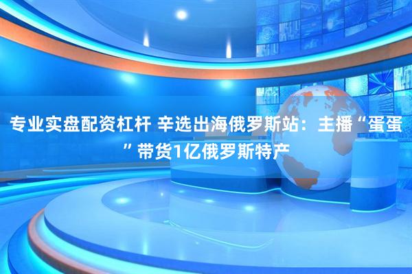 专业实盘配资杠杆 辛选出海俄罗斯站：主播“蛋蛋”带货1亿俄罗斯特产