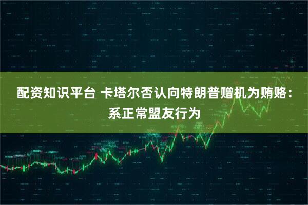 配资知识平台 卡塔尔否认向特朗普赠机为贿赂：系正常盟友行为