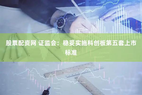 股票配资网 证监会：稳妥实施科创板第五套上市标准