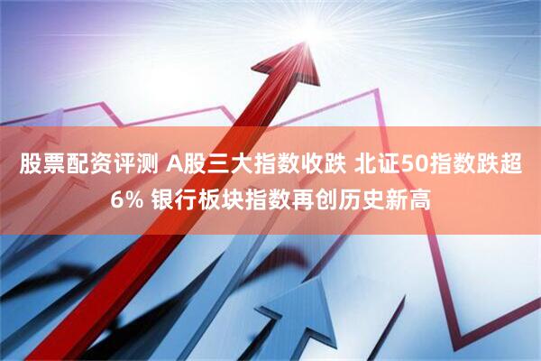 股票配资评测 A股三大指数收跌 北证50指数跌超6% 银行板块指数再创历史新高