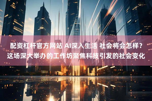 配资杠杆官方网站 AI深入生活 社会将会怎样？这场深大举办的工作坊聚焦科技引发的社会变化