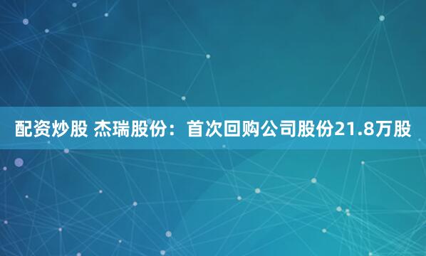 配资炒股 杰瑞股份：首次回购公司股份21.8万股