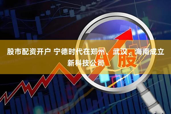 股市配资开户 宁德时代在郑州、武汉、海南成立新科技公司