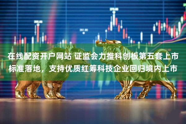 在线配资开户网站 证监会力推科创板第五套上市标准落地，支持优质红筹科技企业回归境内上市
