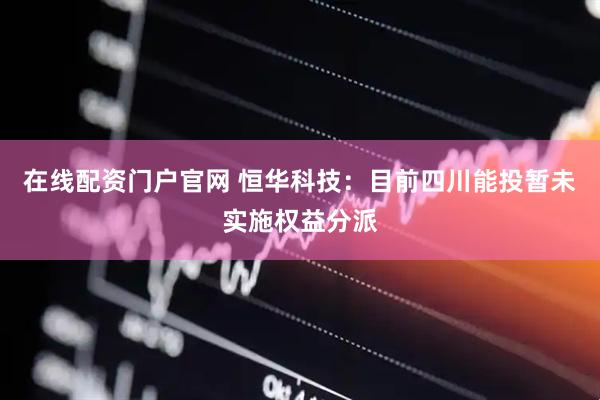 在线配资门户官网 恒华科技：目前四川能投暂未实施权益分派