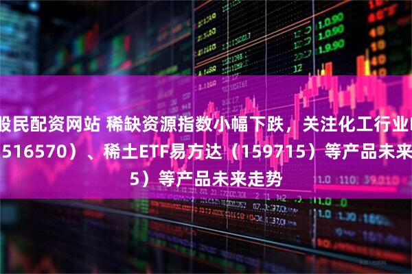 股民配资网站 稀缺资源指数小幅下跌，关注化工行业ETF（516570）、稀土ETF易方达（159715）等产品未来走势