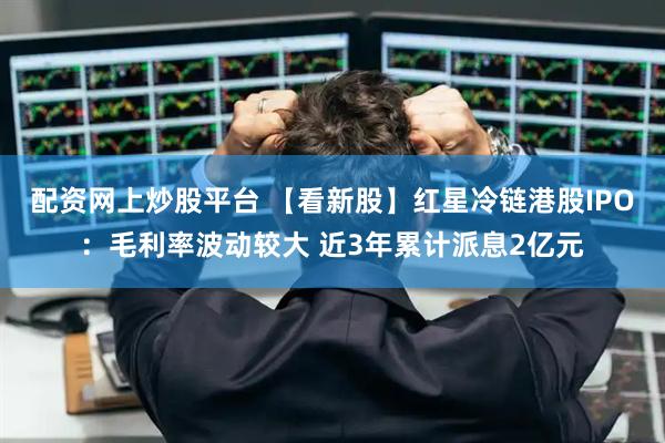 配资网上炒股平台 【看新股】红星冷链港股IPO：毛利率波动较大 近3年累计派息2亿元