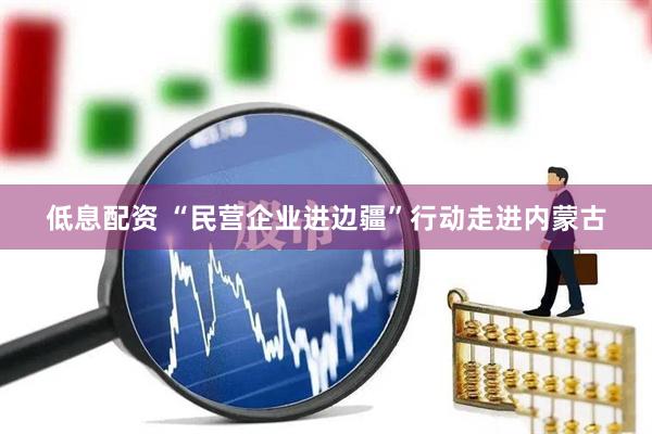 低息配资 “民营企业进边疆”行动走进内蒙古