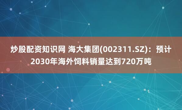 炒股配资知识网 海大集团(002311.SZ)：预计2030年海外饲料销量达到720万吨