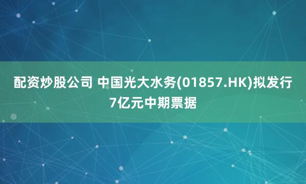 配资炒股公司 中国光大水务(01857.HK)拟发行7亿元中期票据