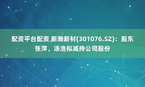 配资平台配资 新瀚新材(301076.SZ)：股东张萍、汤浩拟减持公司股份