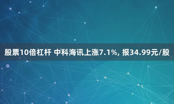 股票10倍杠杆 中科海讯上涨7.1%, 报34.99元/股