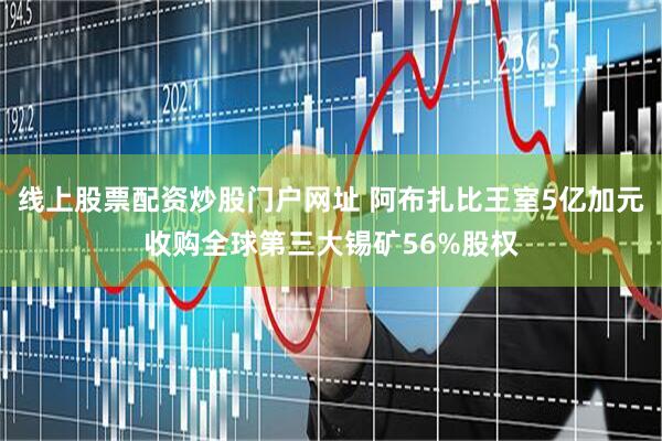 线上股票配资炒股门户网址 阿布扎比王室5亿加元收购全球第三大锡矿56%股权