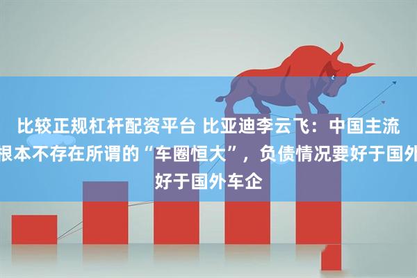比较正规杠杆配资平台 比亚迪李云飞：中国主流车企根本不存在所谓的“车圈恒大”，负债情况要好于国外车企