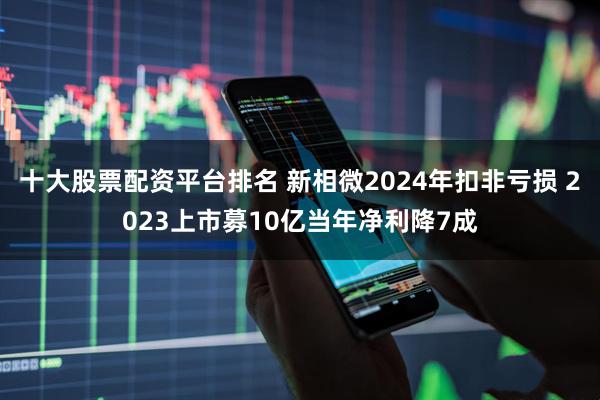 十大股票配资平台排名 新相微2024年扣非亏损 2023上市募10亿当年净利降7成