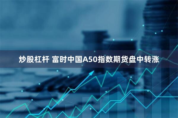 炒股杠杆 富时中国A50指数期货盘中转涨