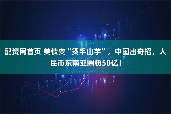 配资网首页 美债变“烫手山芋”，中国出奇招，人民币东南亚圈粉50亿！