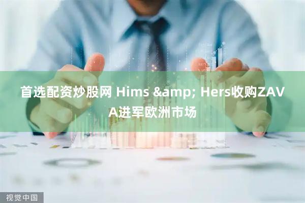 首选配资炒股网 Hims & Hers收购ZAVA进军欧洲市场