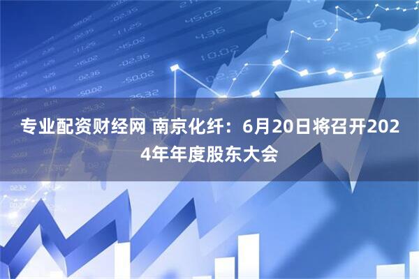 专业配资财经网 南京化纤：6月20日将召开2024年年度股东大会