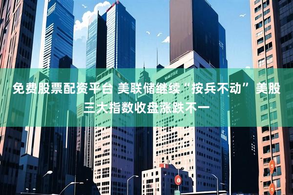 免费股票配资平台 美联储继续“按兵不动” 美股三大指数收盘涨跌不一