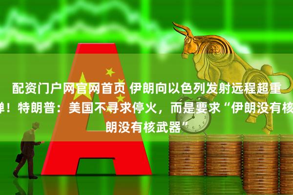 配资门户网官网首页 伊朗向以色列发射远程超重型导弹！特朗普：美国不寻求停火，而是要求“伊朗没有核武器”