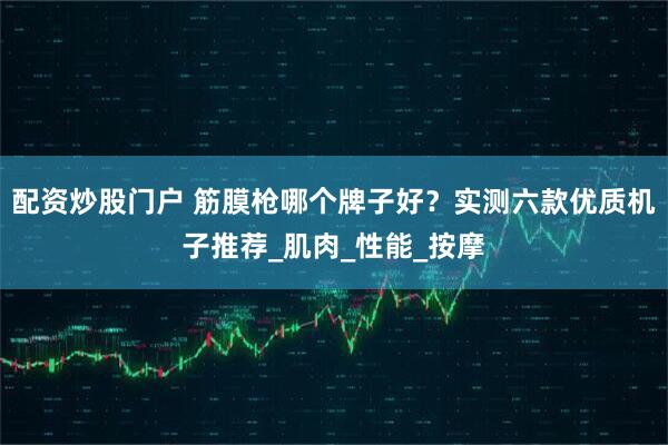 配资炒股门户 筋膜枪哪个牌子好？实测六款优质机子推荐_肌肉_性能_按摩