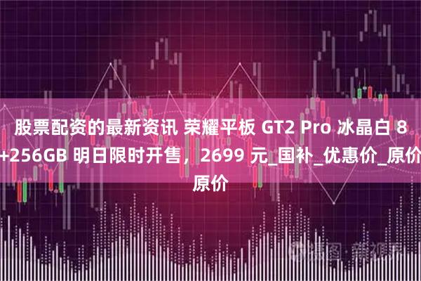 股票配资的最新资讯 荣耀平板 GT2 Pro 冰晶白 8+256GB 明日限时开售，2699 元_国补_优惠价_原价
