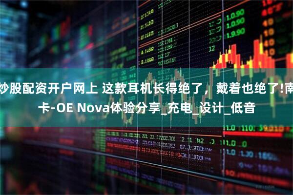 炒股配资开户网上 这款耳机长得绝了，戴着也绝了!南卡-OE Nova体验分享_充电_设计_低音