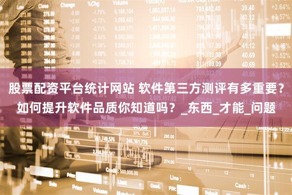股票配资平台统计网站 软件第三方测评有多重要？如何提升软件品质你知道吗？_东西_才能_问题