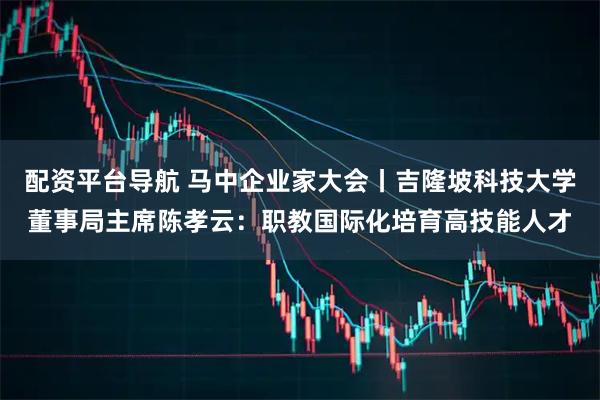 配资平台导航 马中企业家大会丨吉隆坡科技大学董事局主席陈孝云：职教国际化培育高技能人才