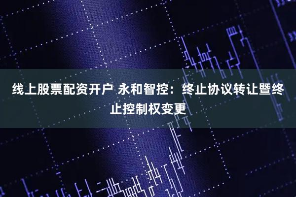 线上股票配资开户 永和智控：终止协议转让暨终止控制权变更