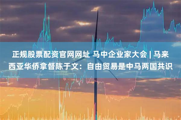 正规股票配资官网网址 马中企业家大会 | 马来西亚华侨拿督陈于文:自由贸易是中马两国共识
