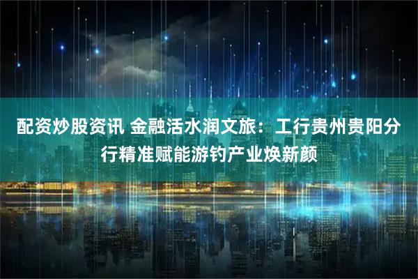配资炒股资讯 金融活水润文旅：工行贵州贵阳分行精准赋能游钓产业焕新颜