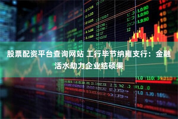 股票配资平台查询网站 工行毕节纳雍支行：金融活水助力企业结硕果
