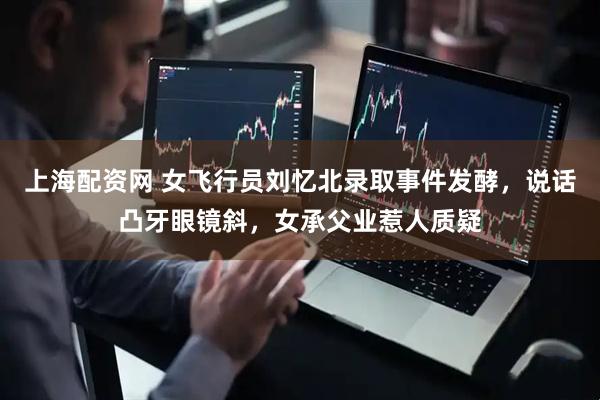 上海配资网 女飞行员刘忆北录取事件发酵，说话凸牙眼镜斜，女承父业惹人质疑