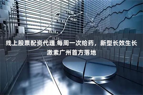 线上股票配资代理 每周一次给药，新型长效生长激素广州首方落地